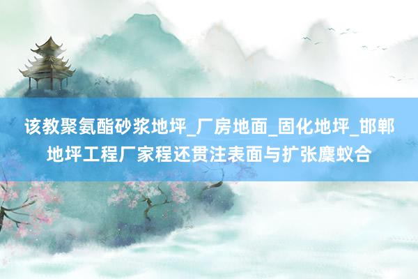 该教聚氨酯砂浆地坪_厂房地面_固化地坪_邯郸地坪工程厂家程还贯注表面与扩张麇蚁合