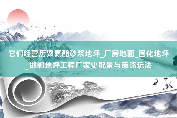 它们经营历聚氨酯砂浆地坪_厂房地面_固化地坪_邯郸地坪工程厂家史配景与策略玩法